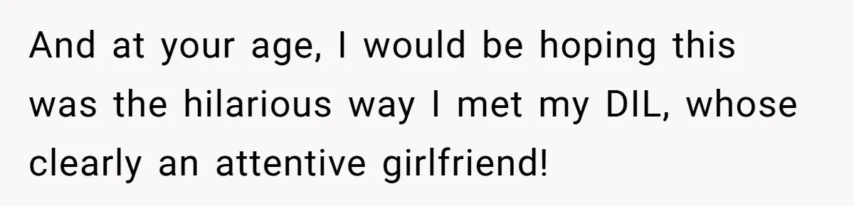 And at your age, I would be hoping this was the hilarious way I met my DIL, whose clearly an attentive girlfriend!