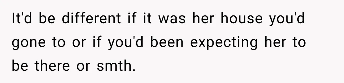 It'd be different if it was her house you'd gone to or if you'd been expecting her to be there or smth.