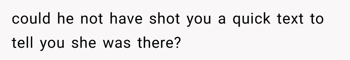 could he not have shot you a quick text to tell you she was there?