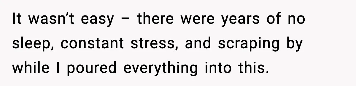 It wasn’t easy – there were years of no sleep, constant stress, and scraping by while I poured everything into this.
