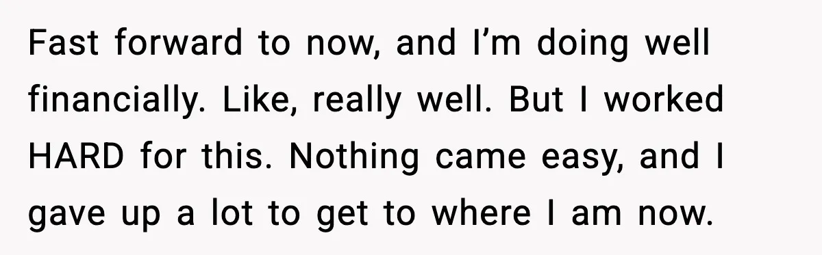 Fast forward to now, and I’m doing well financially. Like, really well. But I worked HARD for this. Nothing came easy, and I gave up a lot to get to...