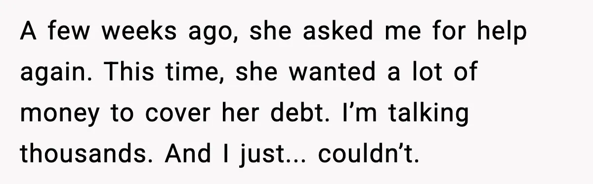 A few weeks ago, she asked me for help again. This time, she wanted a lot of money to cover her debt. I’m talking thousands. And I just... couldn’t.