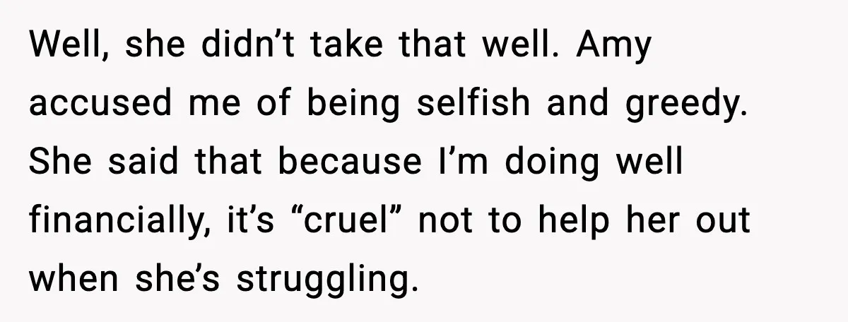 Well, she didn’t take that well. Amy accused me of being selfish and greedy. She said that because I’m doing well financially, it’s “cruel” not to help her out when...