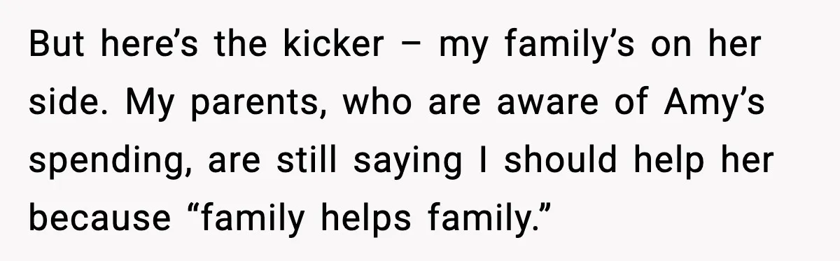 But here’s the kicker – my family’s on her side. My parents, who are aware of Amy’s spending, are still saying I should help her because “family helps family.”