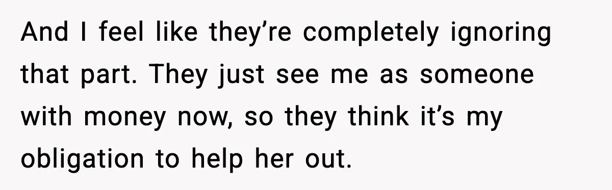 And I feel like they’re completely ignoring that part. They just see me as someone with money now, so they think it’s my obligation to help her out.