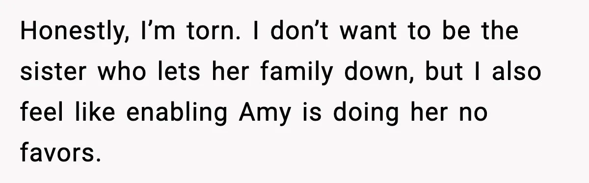 Honestly, I’m torn. I don’t want to be the sister who lets her family down, but I also feel like enabling Amy is doing her no favors.