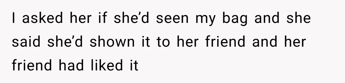 I asked her if she’d seen my bag and she said she’d shown it to her friend and her friend had liked it