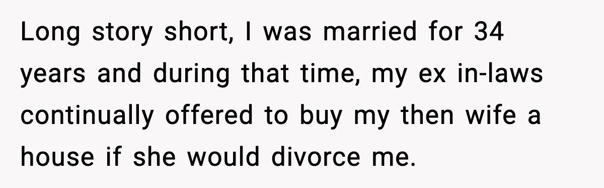 Long story short, I was married for 34 years and during that time, my ex in-laws continually offered to buy my then wife a house if she would divorce me.