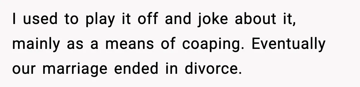I used to play it off and joke about it, mainly as a means of coaping. Eventually our marriage ended in divorce.