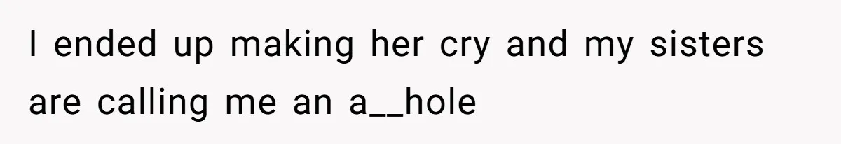 I ended up making her cry and my sisters are calling me an a__hole