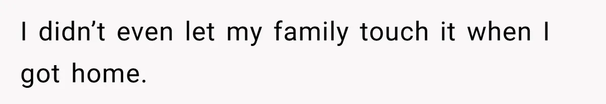 I didn’t even let my family touch it when I got home.