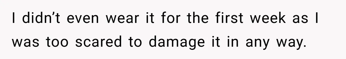 I didn’t even wear it for the first week as I was too scared to damage it in any way.