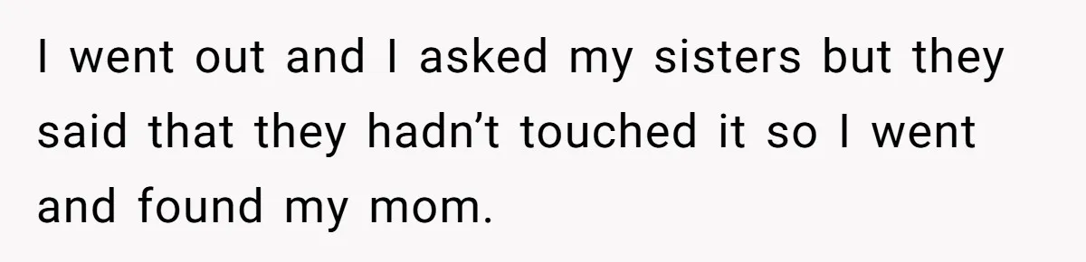 I went out and I asked my sisters but they said that they hadn’t touched it so I went and found my mom.