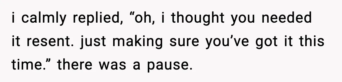 i calmly replied, “oh, i thought you needed it resent. just making sure you’ve got it this time.” there was a pause.
