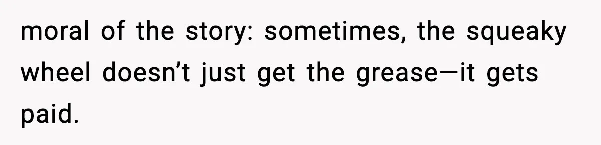 moral of the story: sometimes, the squeaky wheel doesn’t just get the grease—it gets paid.