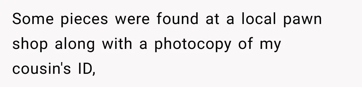 Some pieces were found at a local pawn shop along with a photocopy of my cousin's ID,