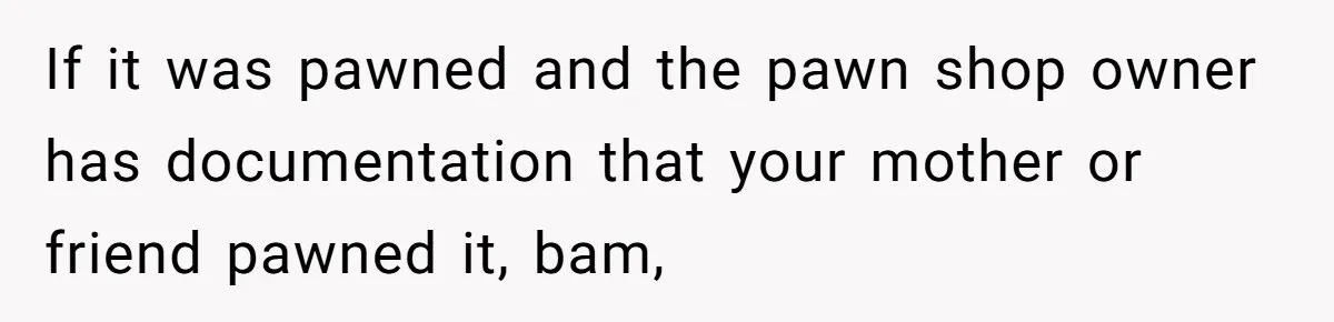 If it was pawned and the pawn shop owner has documentation that your mother or friend pawned it, bam,