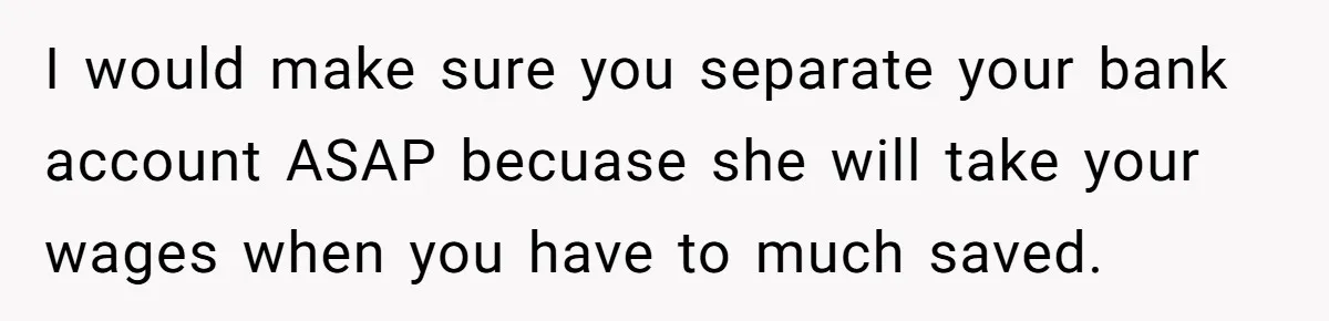 I would make sure you separate your bank account ASAP becuase she will take your wages when you have to much saved.