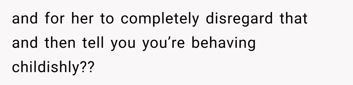 and for her to completely disregard that and then tell you you’re behaving childishly??