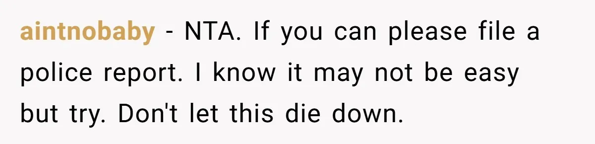 aintnobaby − NTA. If you can please file a police report. I know it may not be easy but try. Don't let this die down.