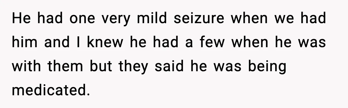 He had one very mild seizure when we had him and I knew he had a few when he was with them but they said he was being medicated.