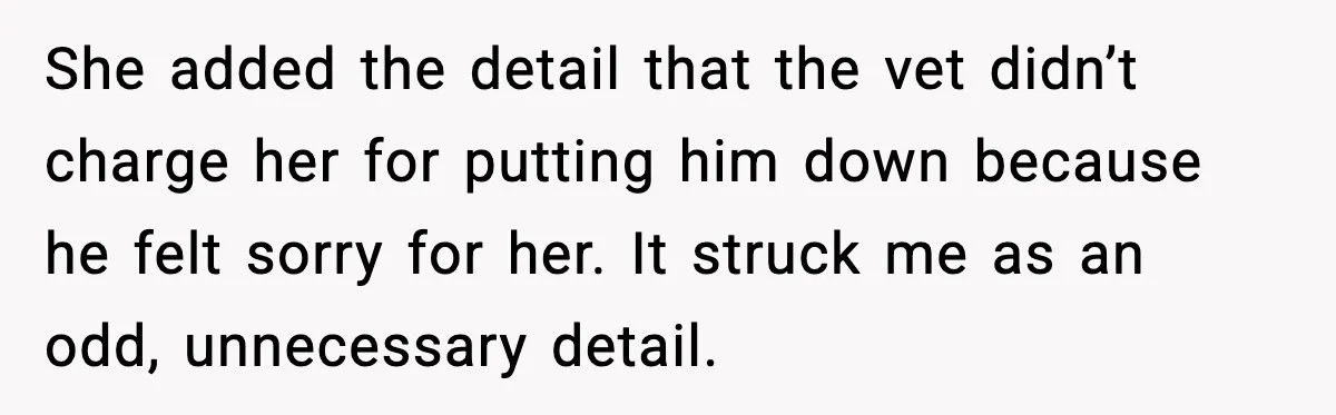 She added the detail that the vet didn’t charge her for putting him down because he felt sorry for her. It struck me as an odd, unnecessary detail.