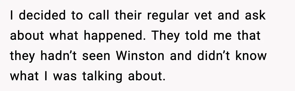 I decided to call their regular vet and ask about what happened. They told me that they hadn’t seen Winston and didn’t know what I was talking about.