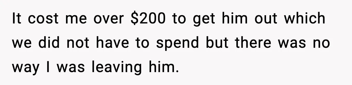 It cost me over $200 to get him out which we did not have to spend but there was no way I was leaving him.