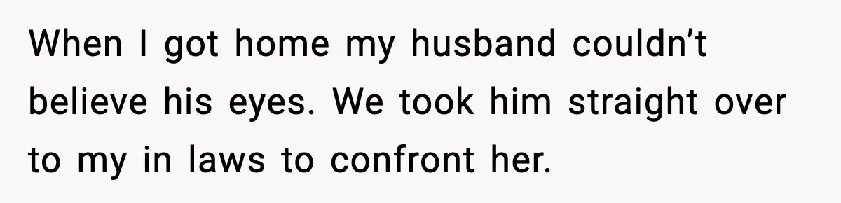 When I got home my husband couldn’t believe his eyes. We took him straight over to my in laws to confront her.