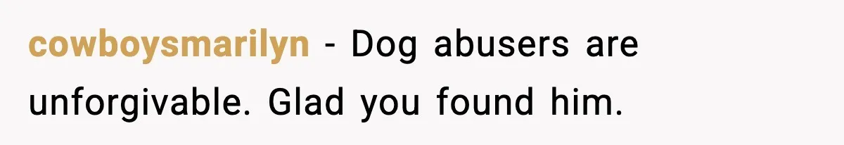 cowboysmarilyn - Dog abusers are unforgivable. Glad you found him.