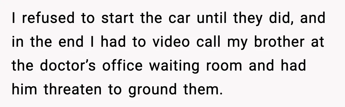 I refused to start the car until they did, and in the end I had to video call my brother at the doctor’s office waiting room and had him threaten...