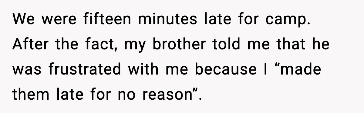 We were fifteen minutes late for camp. After the fact, my brother told me that he was frustrated with me because I “made them late for no reason”.
