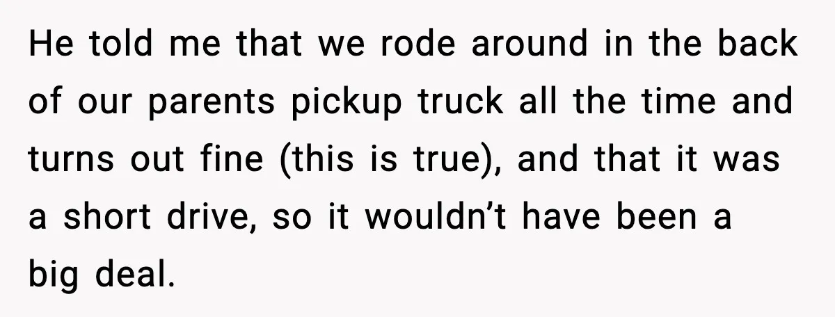 He told me that we rode around in the back of our parents pickup truck all the time and turns out fine (this is true), and that it was a...