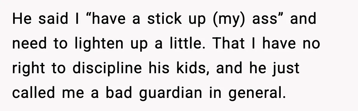 He said I “have a stick up (my) ass” and need to lighten up a little. That I have no right to discipline his kids, and he just called me...