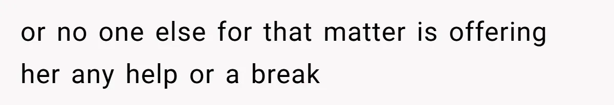 or no one else for that matter is offering her any help or a break