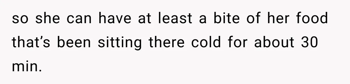 so she can have at least a bite of her food that’s been sitting there cold for about 30 min.