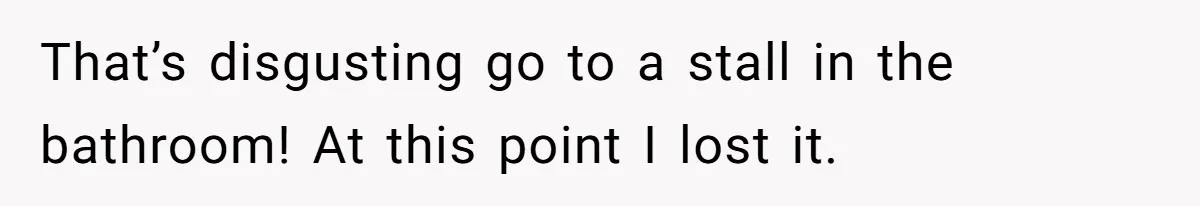 That’s disgusting go to a stall in the bathroom! At this point I lost it.