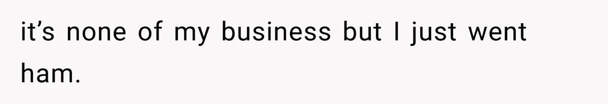 it’s none of my business but I just went ham.