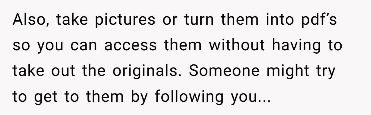 Also, take pictures or turn them into pdf’s so you can access them without having to take out the originals. Someone might try to get to them by following you...