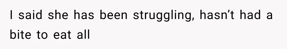 I said she has been struggling, hasn’t had a bite to eat all