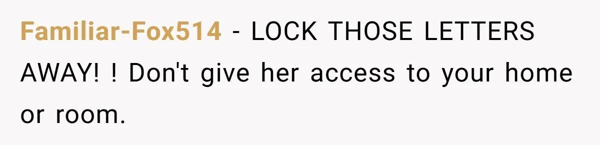Familiar-Fox514 − LOCK THOSE LETTERS AWAY! ! Don't give her access to your home or room.