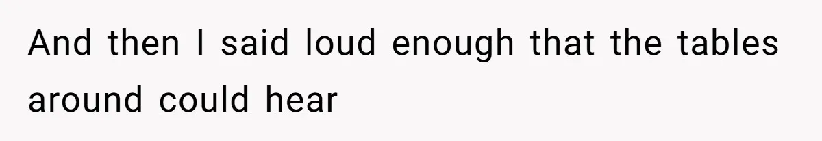 And then I said loud enough that the tables around could hear