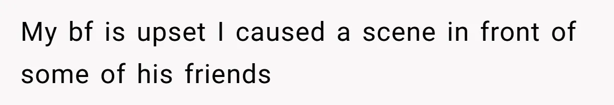 My bf is upset I caused a scene in front of some of his friends