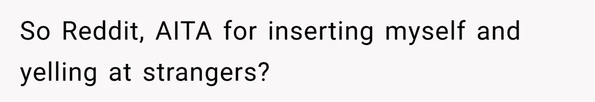 So Reddit, AITA for inserting myself and yelling at strangers?