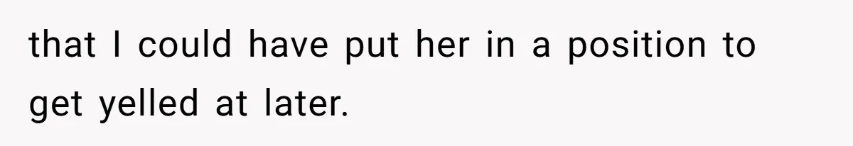 that I could have put her in a position to get yelled at later.