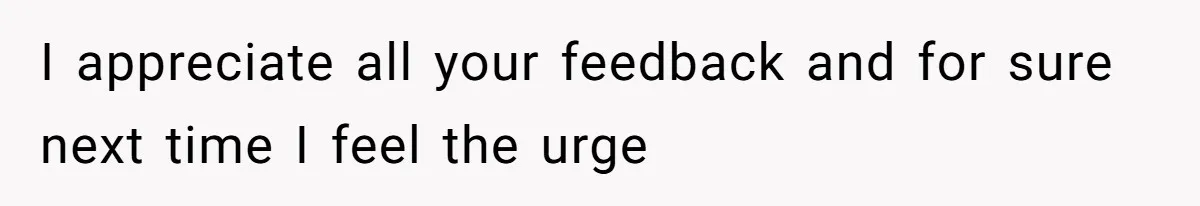 I appreciate all your feedback and for sure next time I feel the urge