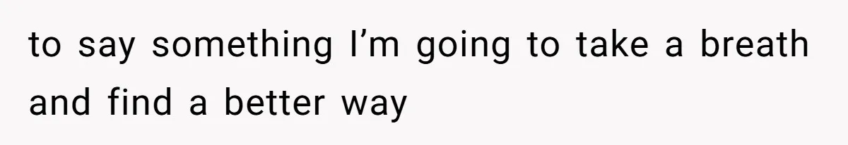 to say something I’m going to take a breath and find a better way