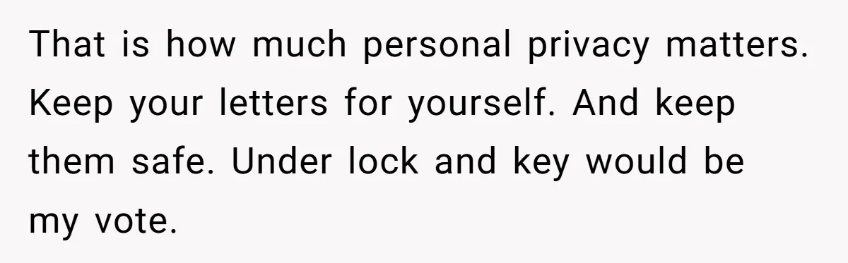 That is how much personal privacy matters. Keep your letters for yourself. And keep them safe. Under lock and key would be my vote.