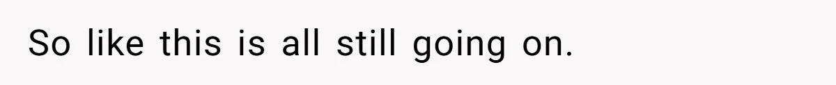 So like this is all still going on.