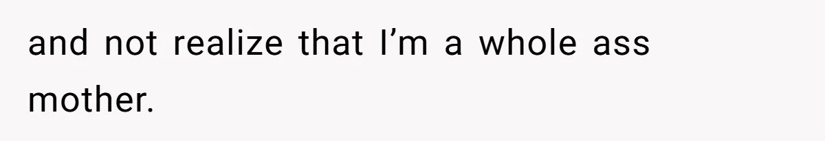 and not realize that I’m a whole ass mother.
